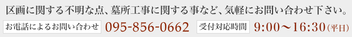 区画に関する不明な点、墓所工事に関する事など、気軽にお問い合わせ下さい。＜お電話によるお問い合わせ＞095-856-0662　＜受付対応時間＞8:00～17:00（平日）